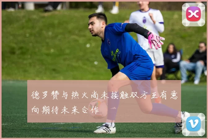德罗赞与热火尚未接触双方互有意向期待未来合作