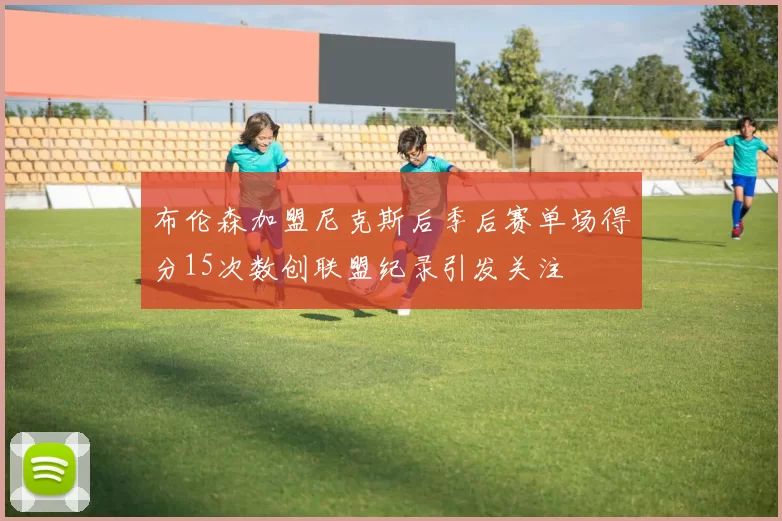布伦森加盟尼克斯后季后赛单场得分15次数创联盟纪录引发关注