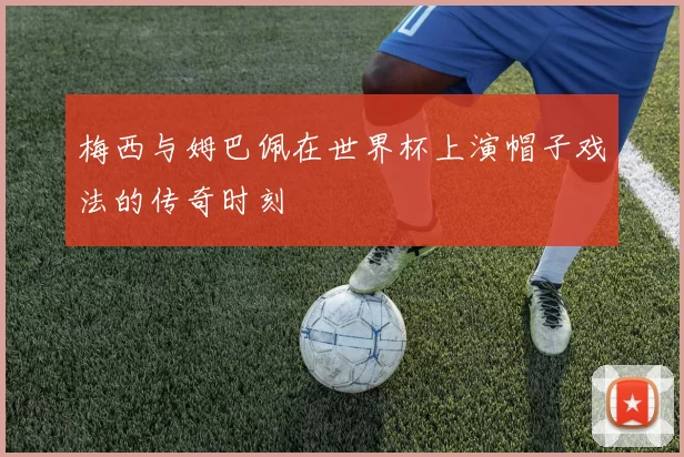 梅西与姆巴佩在世界杯上演帽子戏法的传奇时刻