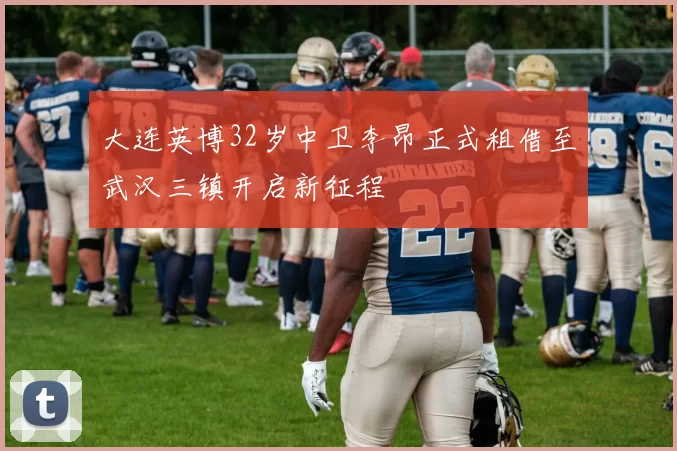 大连英博32岁中卫李昂正式租借至武汉三镇开启新征程