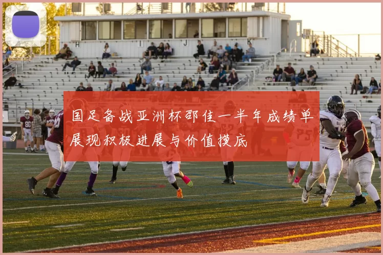 国足备战亚洲杯邵佳一半年成绩单展现积极进展与价值摸底